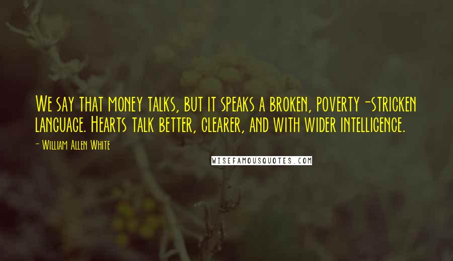 William Allen White Quotes: We say that money talks, but it speaks a broken, poverty-stricken language. Hearts talk better, clearer, and with wider intelligence.