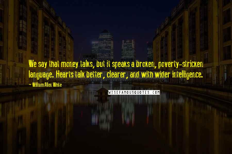 William Allen White Quotes: We say that money talks, but it speaks a broken, poverty-stricken language. Hearts talk better, clearer, and with wider intelligence.