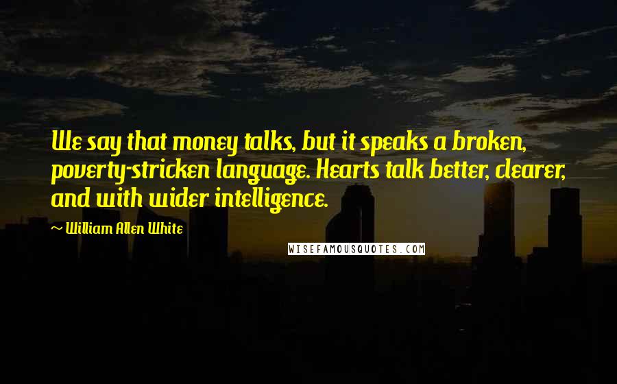 William Allen White Quotes: We say that money talks, but it speaks a broken, poverty-stricken language. Hearts talk better, clearer, and with wider intelligence.