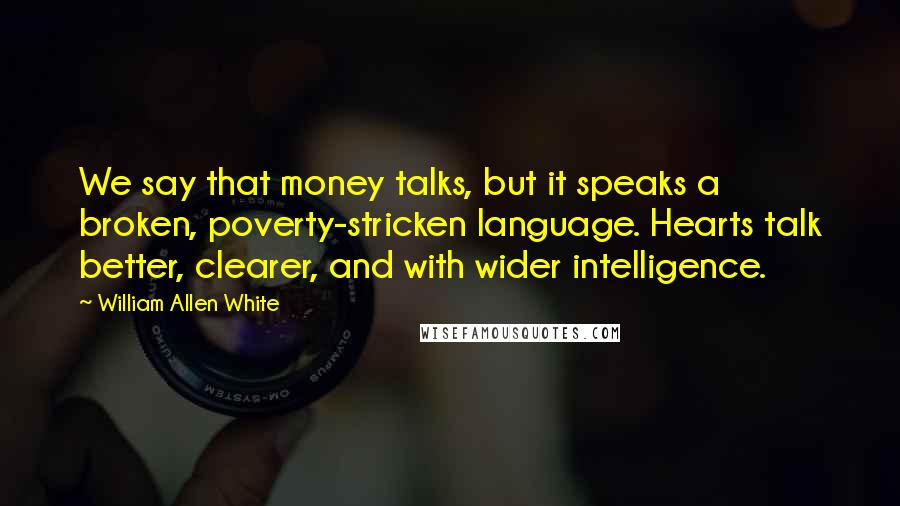 William Allen White Quotes: We say that money talks, but it speaks a broken, poverty-stricken language. Hearts talk better, clearer, and with wider intelligence.