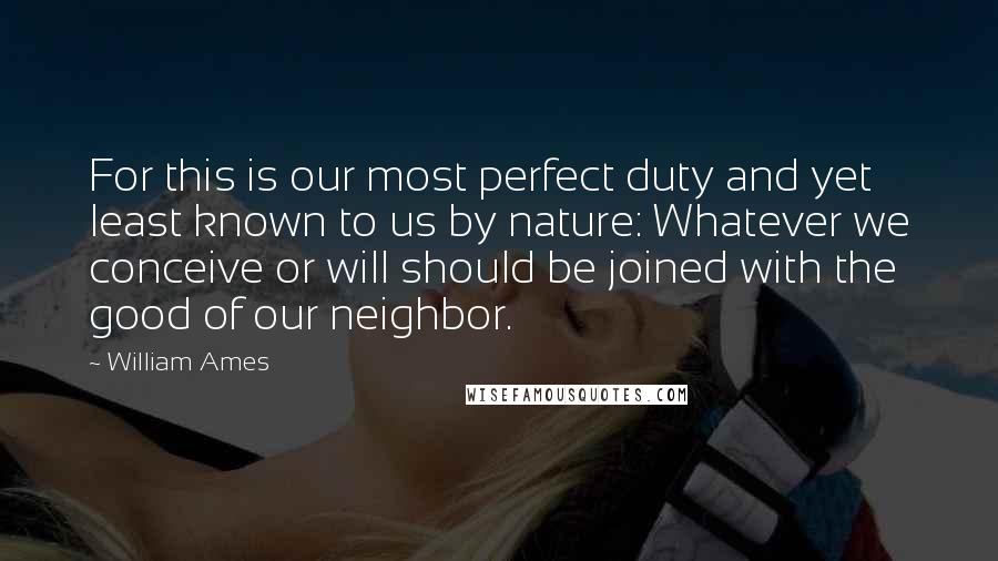 William Ames Quotes: For this is our most perfect duty and yet least known to us by nature: Whatever we conceive or will should be joined with the good of our neighbor.