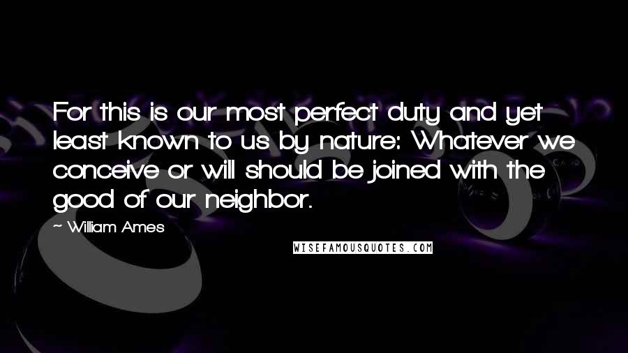 William Ames Quotes: For this is our most perfect duty and yet least known to us by nature: Whatever we conceive or will should be joined with the good of our neighbor.