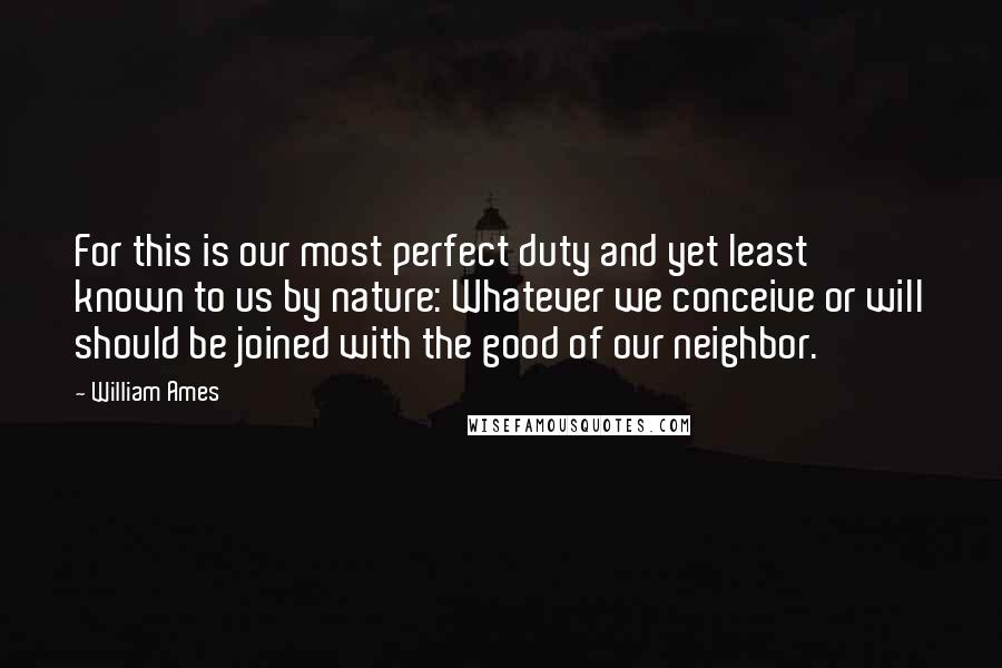 William Ames Quotes: For this is our most perfect duty and yet least known to us by nature: Whatever we conceive or will should be joined with the good of our neighbor.