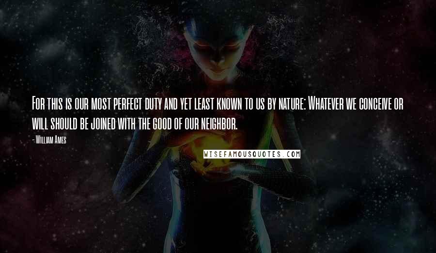 William Ames Quotes: For this is our most perfect duty and yet least known to us by nature: Whatever we conceive or will should be joined with the good of our neighbor.