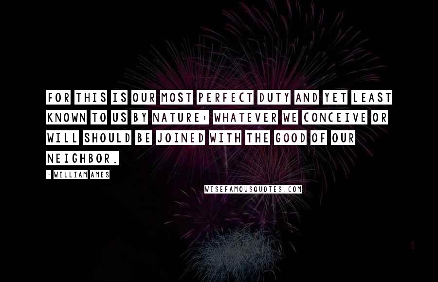 William Ames Quotes: For this is our most perfect duty and yet least known to us by nature: Whatever we conceive or will should be joined with the good of our neighbor.