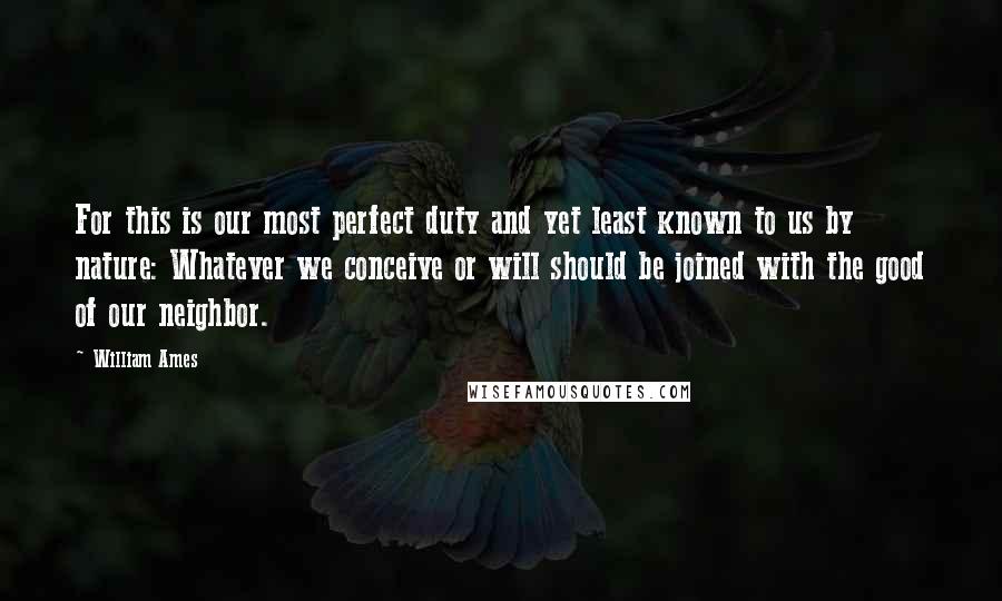 William Ames Quotes: For this is our most perfect duty and yet least known to us by nature: Whatever we conceive or will should be joined with the good of our neighbor.