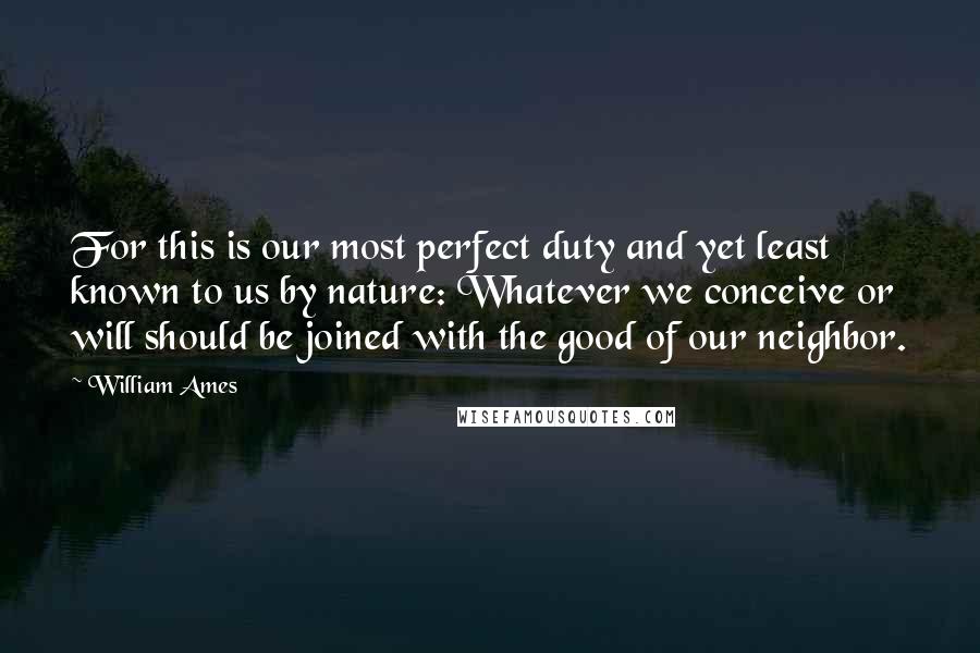 William Ames Quotes: For this is our most perfect duty and yet least known to us by nature: Whatever we conceive or will should be joined with the good of our neighbor.