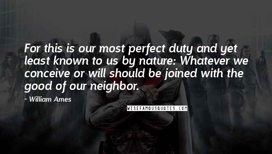 William Ames Quotes: For this is our most perfect duty and yet least known to us by nature: Whatever we conceive or will should be joined with the good of our neighbor.