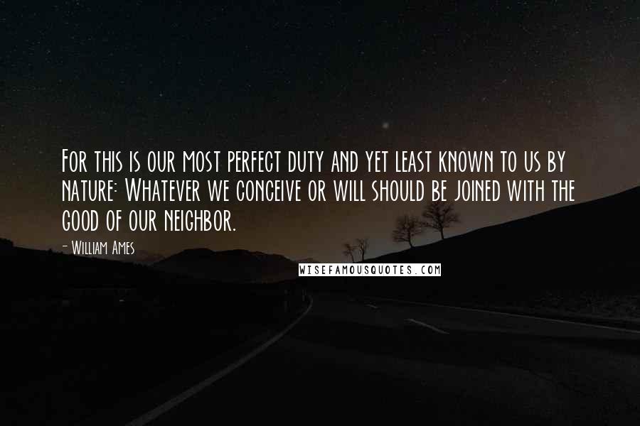 William Ames Quotes: For this is our most perfect duty and yet least known to us by nature: Whatever we conceive or will should be joined with the good of our neighbor.