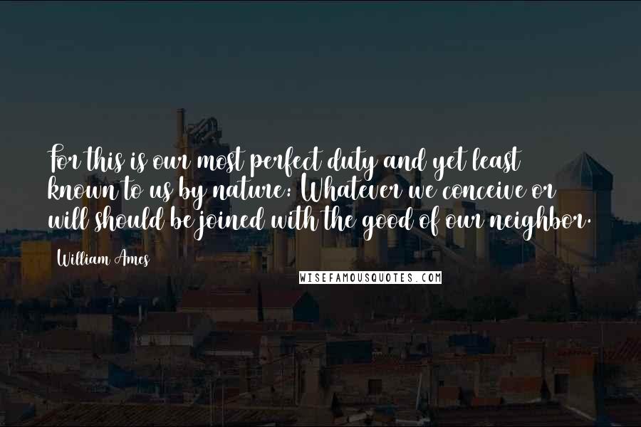 William Ames Quotes: For this is our most perfect duty and yet least known to us by nature: Whatever we conceive or will should be joined with the good of our neighbor.