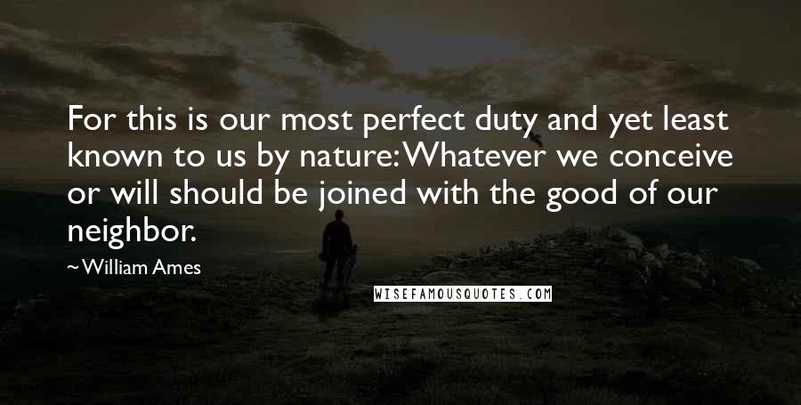 William Ames Quotes: For this is our most perfect duty and yet least known to us by nature: Whatever we conceive or will should be joined with the good of our neighbor.