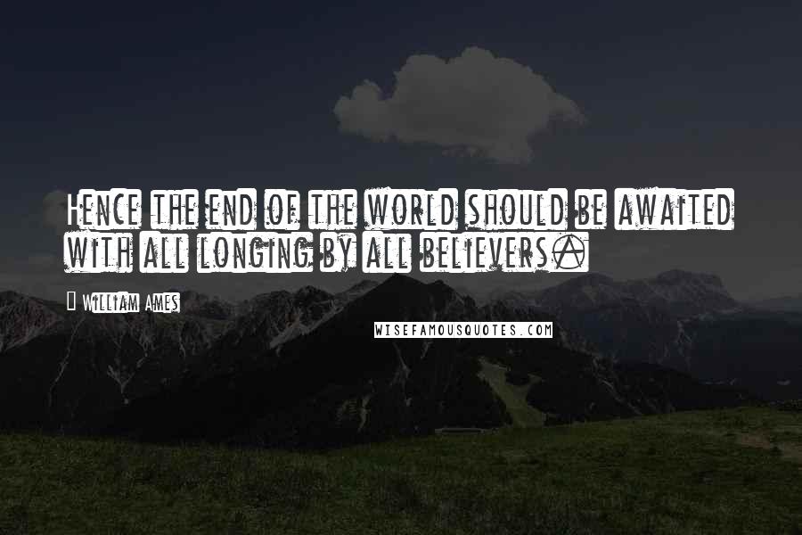 William Ames Quotes: Hence the end of the world should be awaited with all longing by all believers.