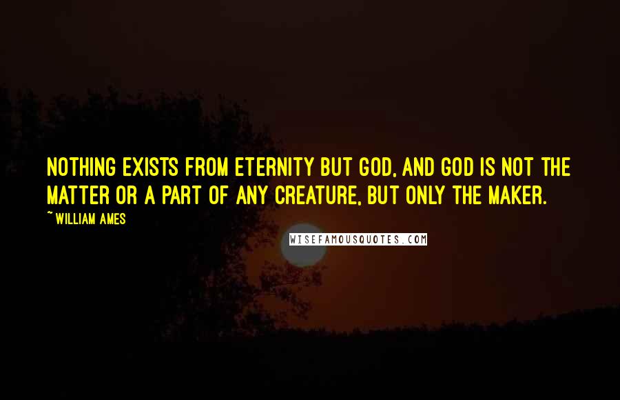 William Ames Quotes: Nothing exists from eternity but God, and God is not the matter or a part of any creature, but only the maker.