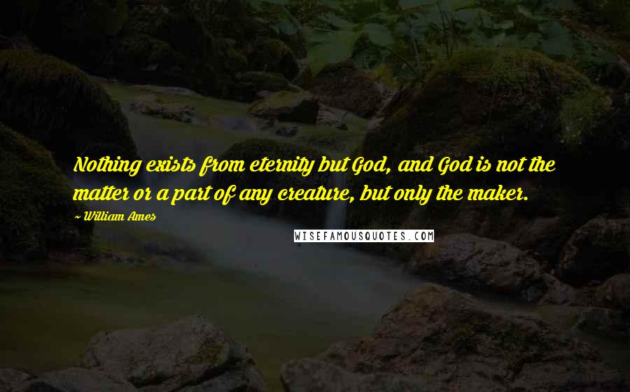 William Ames Quotes: Nothing exists from eternity but God, and God is not the matter or a part of any creature, but only the maker.