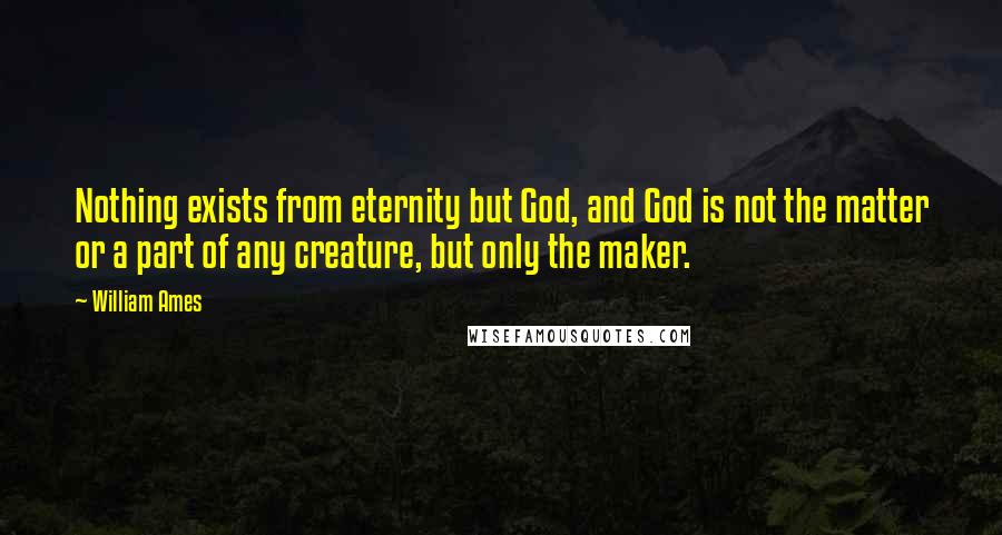 William Ames Quotes: Nothing exists from eternity but God, and God is not the matter or a part of any creature, but only the maker.