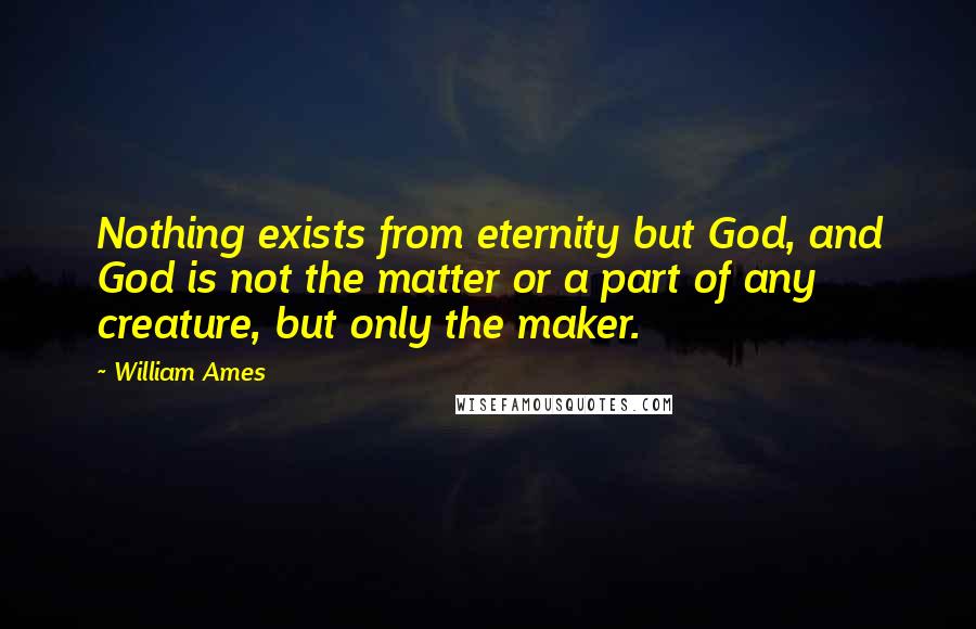 William Ames Quotes: Nothing exists from eternity but God, and God is not the matter or a part of any creature, but only the maker.