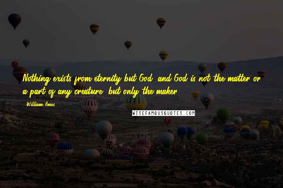 William Ames Quotes: Nothing exists from eternity but God, and God is not the matter or a part of any creature, but only the maker.