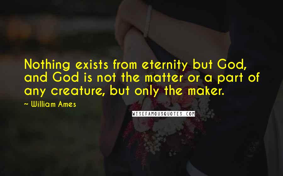 William Ames Quotes: Nothing exists from eternity but God, and God is not the matter or a part of any creature, but only the maker.