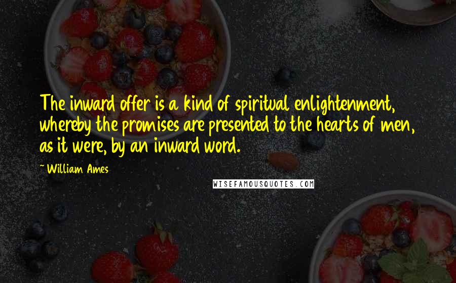 William Ames Quotes: The inward offer is a kind of spiritual enlightenment, whereby the promises are presented to the hearts of men, as it were, by an inward word.