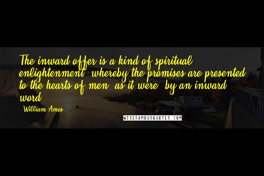 William Ames Quotes: The inward offer is a kind of spiritual enlightenment, whereby the promises are presented to the hearts of men, as it were, by an inward word.
