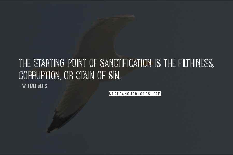 William Ames Quotes: The starting point of sanctification is the filthiness, corruption, or stain of sin.