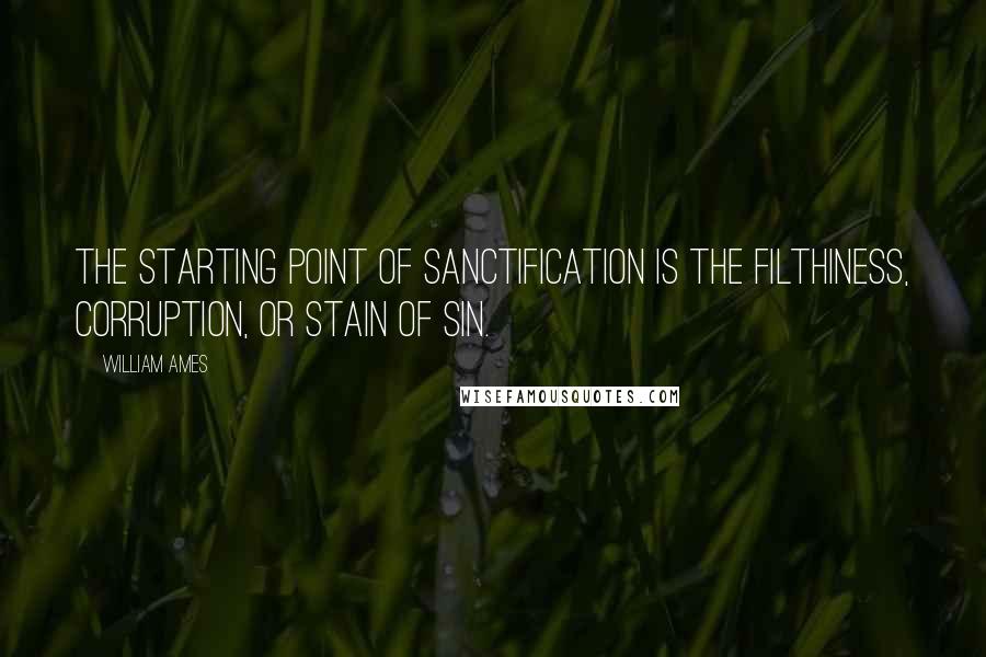 William Ames Quotes: The starting point of sanctification is the filthiness, corruption, or stain of sin.