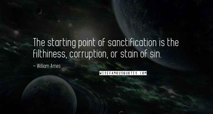 William Ames Quotes: The starting point of sanctification is the filthiness, corruption, or stain of sin.