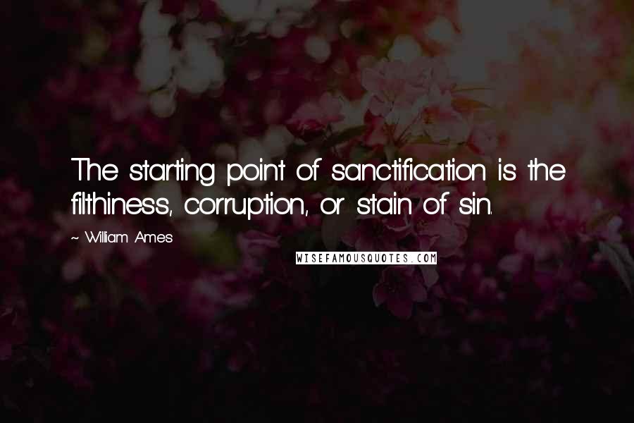 William Ames Quotes: The starting point of sanctification is the filthiness, corruption, or stain of sin.