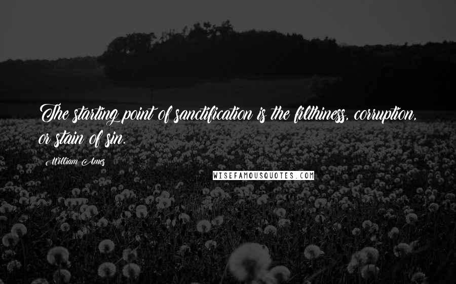 William Ames Quotes: The starting point of sanctification is the filthiness, corruption, or stain of sin.