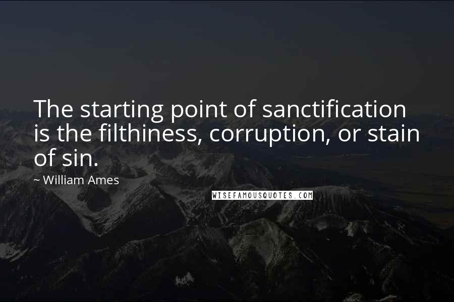 William Ames Quotes: The starting point of sanctification is the filthiness, corruption, or stain of sin.