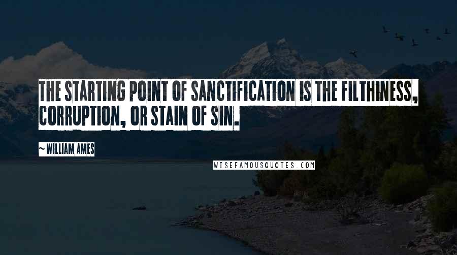 William Ames Quotes: The starting point of sanctification is the filthiness, corruption, or stain of sin.