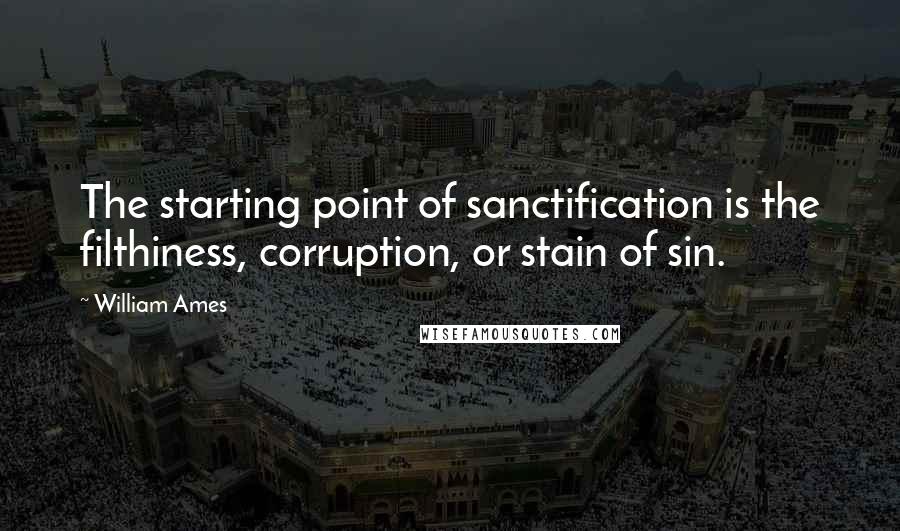 William Ames Quotes: The starting point of sanctification is the filthiness, corruption, or stain of sin.