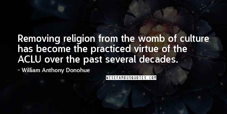 William Anthony Donohue Quotes: Removing religion from the womb of culture has become the practiced virtue of the ACLU over the past several decades.
