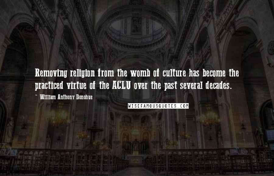 William Anthony Donohue Quotes: Removing religion from the womb of culture has become the practiced virtue of the ACLU over the past several decades.
