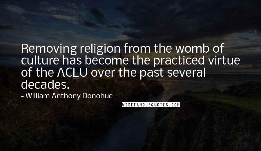 William Anthony Donohue Quotes: Removing religion from the womb of culture has become the practiced virtue of the ACLU over the past several decades.