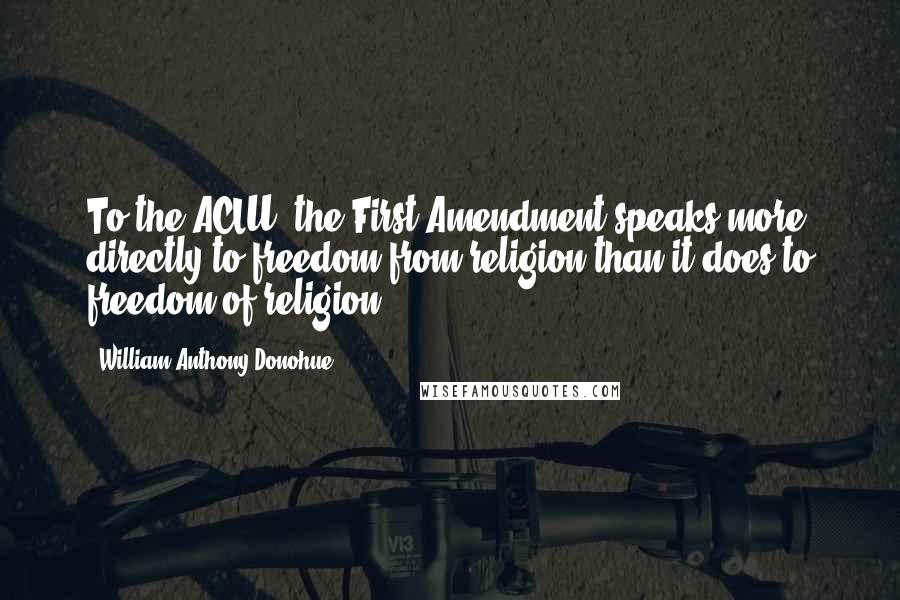 William Anthony Donohue Quotes: To the ACLU, the First Amendment speaks more directly to freedom from religion than it does to freedom of religion.