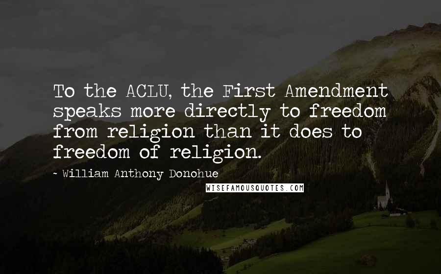 William Anthony Donohue Quotes: To the ACLU, the First Amendment speaks more directly to freedom from religion than it does to freedom of religion.