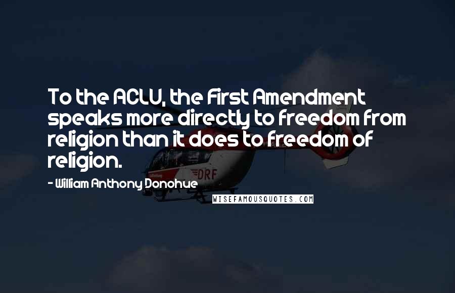 William Anthony Donohue Quotes: To the ACLU, the First Amendment speaks more directly to freedom from religion than it does to freedom of religion.