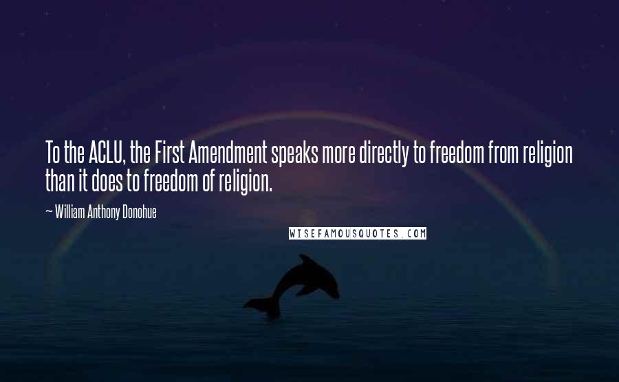 William Anthony Donohue Quotes: To the ACLU, the First Amendment speaks more directly to freedom from religion than it does to freedom of religion.