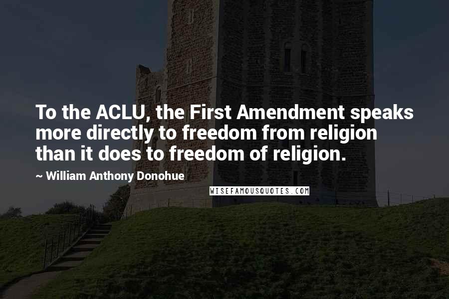 William Anthony Donohue Quotes: To the ACLU, the First Amendment speaks more directly to freedom from religion than it does to freedom of religion.