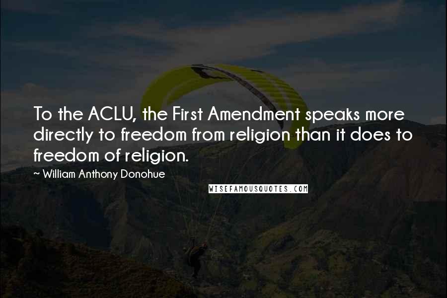 William Anthony Donohue Quotes: To the ACLU, the First Amendment speaks more directly to freedom from religion than it does to freedom of religion.