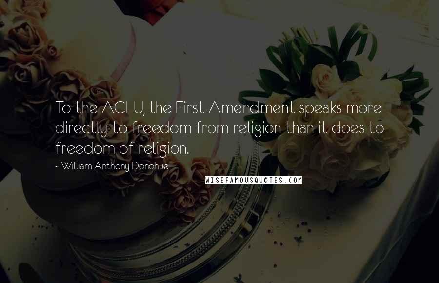 William Anthony Donohue Quotes: To the ACLU, the First Amendment speaks more directly to freedom from religion than it does to freedom of religion.