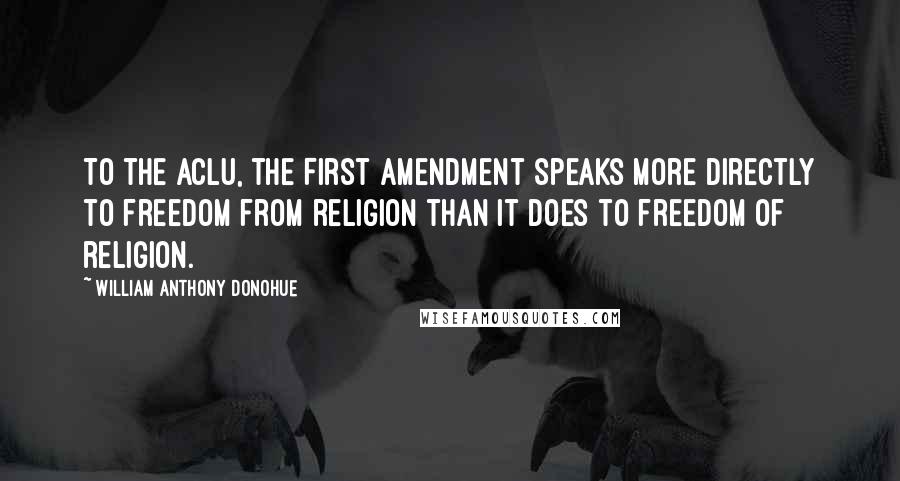 William Anthony Donohue Quotes: To the ACLU, the First Amendment speaks more directly to freedom from religion than it does to freedom of religion.