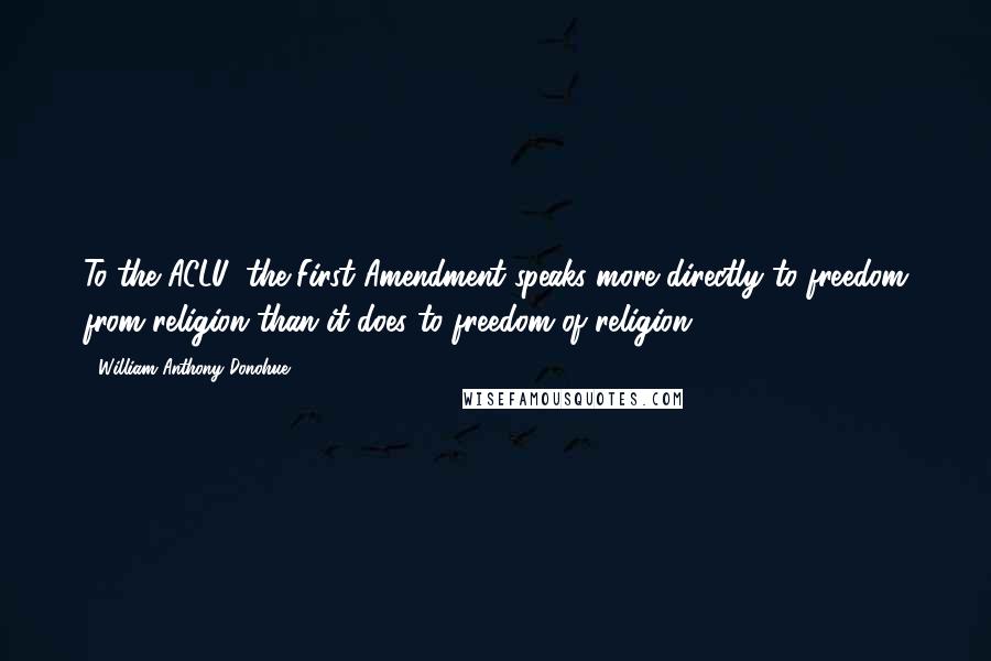 William Anthony Donohue Quotes: To the ACLU, the First Amendment speaks more directly to freedom from religion than it does to freedom of religion.