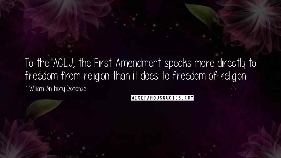 William Anthony Donohue Quotes: To the ACLU, the First Amendment speaks more directly to freedom from religion than it does to freedom of religion.