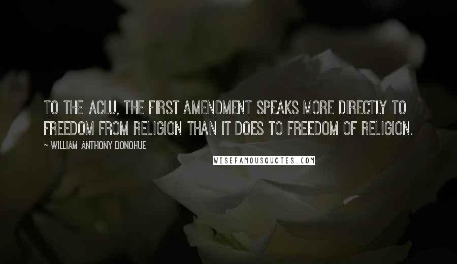 William Anthony Donohue Quotes: To the ACLU, the First Amendment speaks more directly to freedom from religion than it does to freedom of religion.