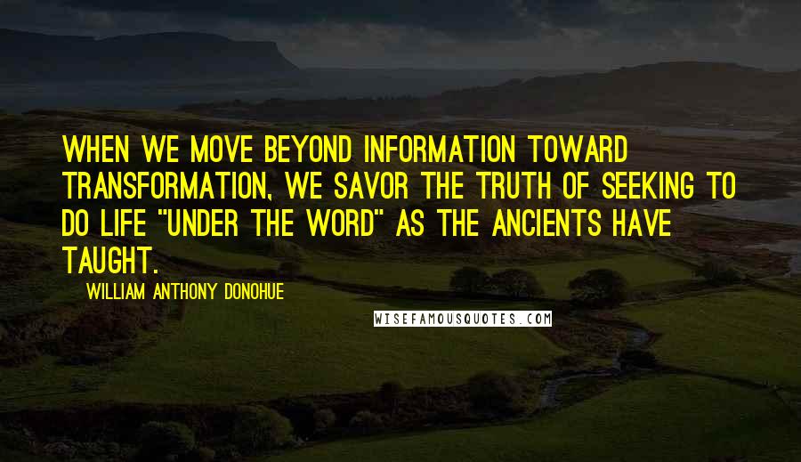 William Anthony Donohue Quotes: When we move beyond information toward transformation, we savor the truth of seeking to do life "under the Word" as the ancients have taught.