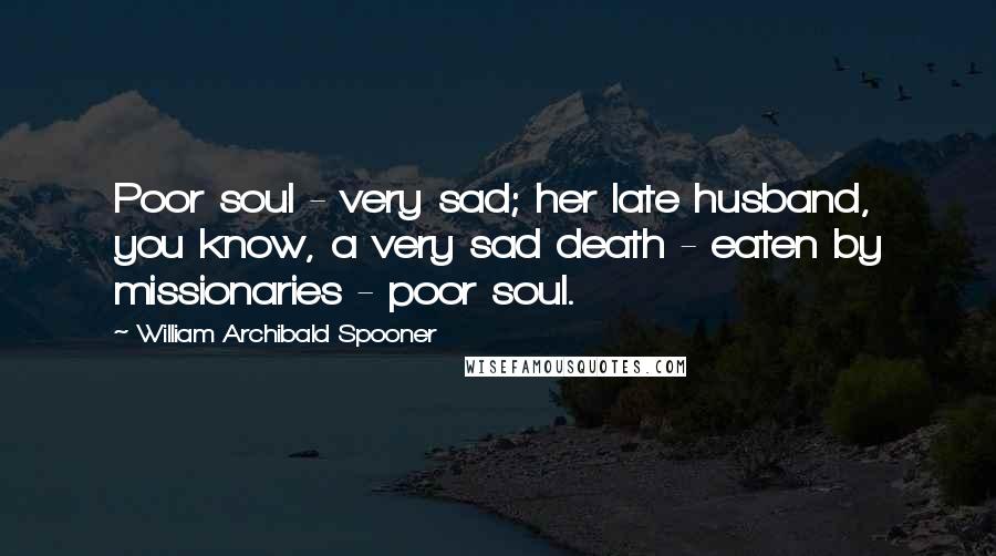 William Archibald Spooner Quotes: Poor soul - very sad; her late husband, you know, a very sad death - eaten by missionaries - poor soul.