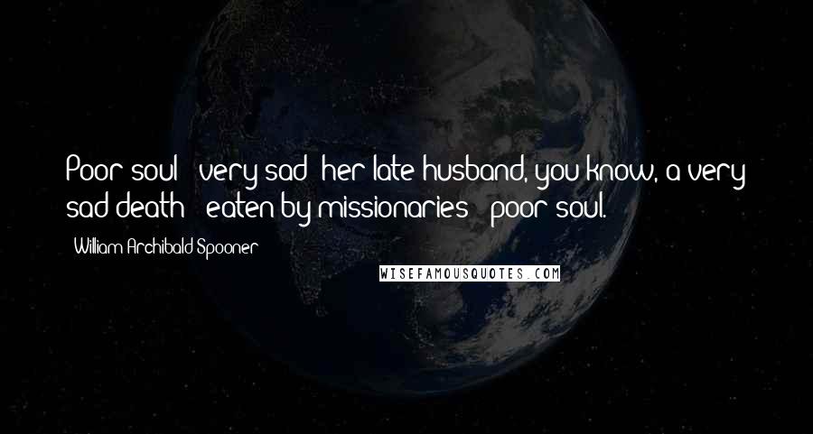 William Archibald Spooner Quotes: Poor soul - very sad; her late husband, you know, a very sad death - eaten by missionaries - poor soul.