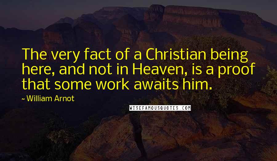 William Arnot Quotes: The very fact of a Christian being here, and not in Heaven, is a proof that some work awaits him.